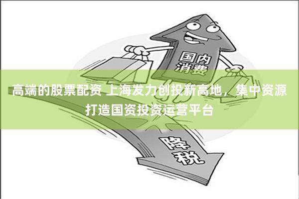 高端的股票配资 上海发力创投新高地，集中资源打造国资投资运营平台