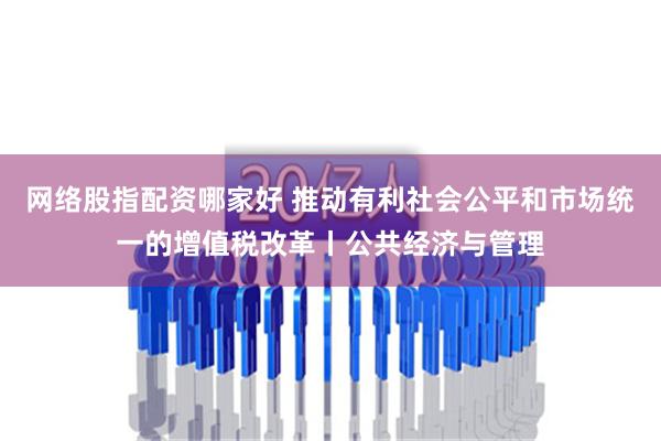 网络股指配资哪家好 推动有利社会公平和市场统一的增值税改革丨公共经济与管理