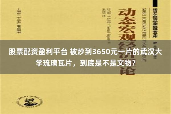 股票配资盈利平台 被炒到3650元一片的武汉大学琉璃瓦片，到底是不是文物？