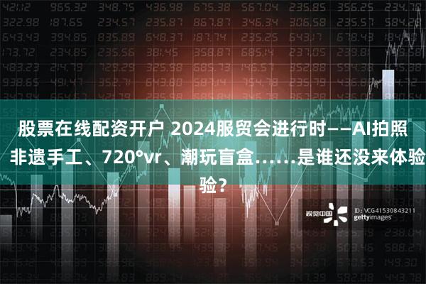 股票在线配资开户 2024服贸会进行时——AI拍照、非遗手工、720°vr、潮玩盲盒……是谁还没来体验？