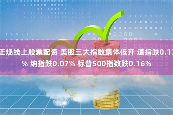 正规线上股票配资 美股三大指数集体低开 道指跌0.17% 纳指跌0.07% 标普500指数跌0.16%