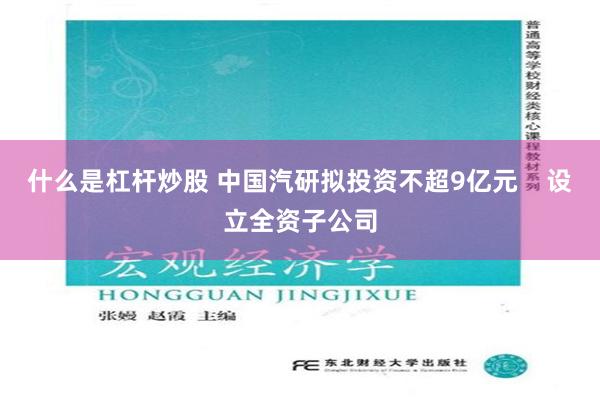 什么是杠杆炒股 中国汽研拟投资不超9亿元    设立全资子公司