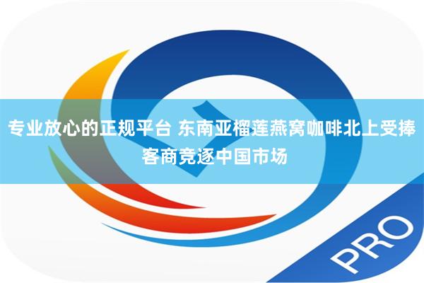 专业放心的正规平台 东南亚榴莲燕窝咖啡北上受捧 客商竞逐中国市场