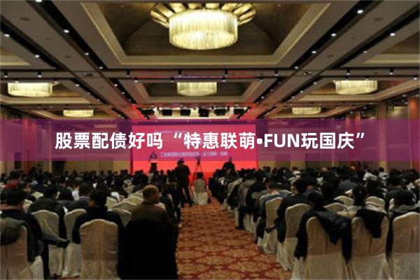 股票配债好吗 “特惠联萌•FUN玩国庆”