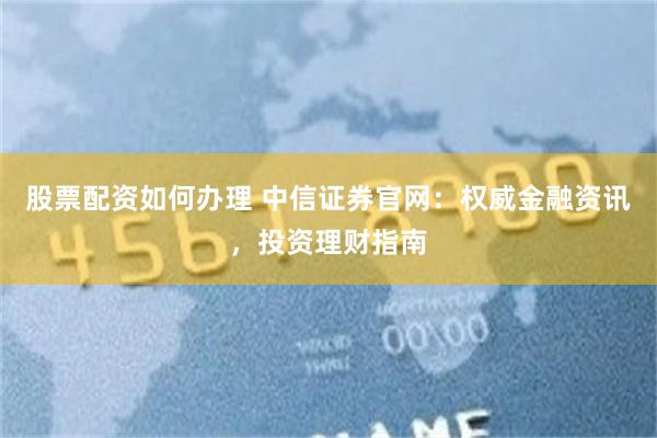 股票配资如何办理 中信证券官网：权威金融资讯，投资理财指南