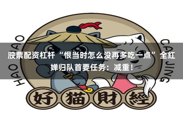 股票配资杠杆 “恨当时怎么没再多吃一点” 全红婵归队首要任务：减重！