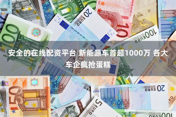 安全的在线配资平台 新能源车首超1000万 各大车企疯抢蛋糕