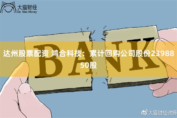 达州股票配资 鸿合科技：累计回购公司股份2398850股