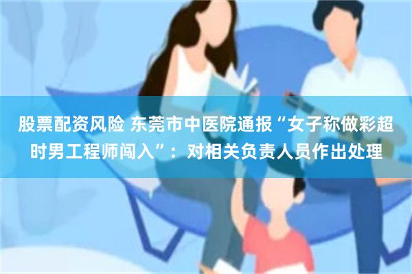 股票配资风险 东莞市中医院通报“女子称做彩超时男工程师闯入”：对相关负责人员作出处理