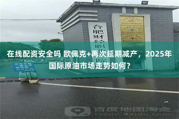 在线配资安全吗 欧佩克+再次延期减产，2025年国际原油市场走势如何？