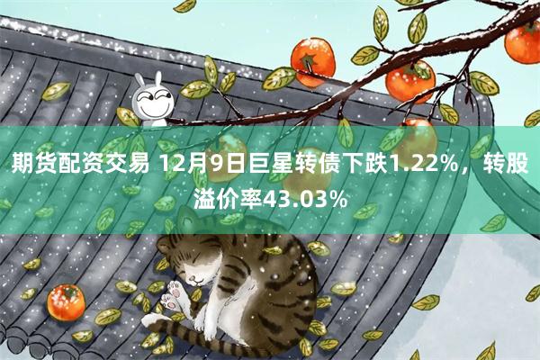 期货配资交易 12月9日巨星转债下跌1.22%，转股溢价率43.03%