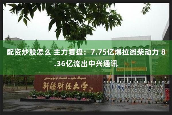 配资炒股怎么 主力复盘：7.75亿爆拉潍柴动力 8.36亿流出中兴通讯