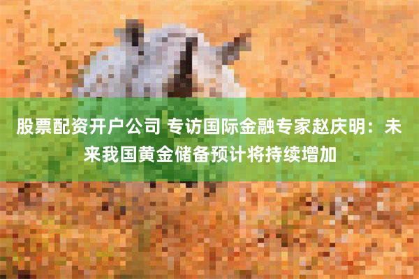 股票配资开户公司 专访国际金融专家赵庆明：未来我国黄金储备预计将持续增加