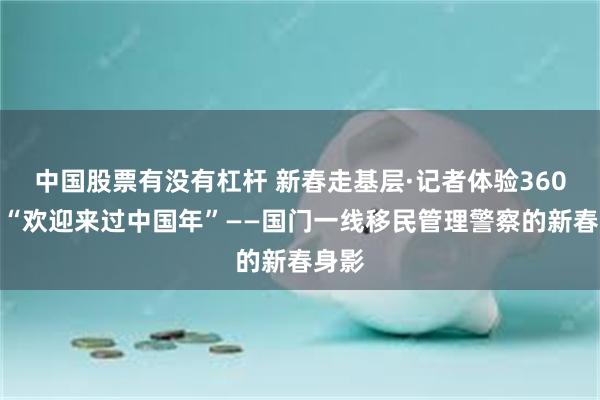 中国股票有没有杠杆 新春走基层·记者体验360行｜“欢迎来过中国年”——国门一线移民管理警察的新春身影