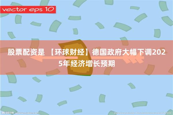 股票配资是 【环球财经】德国政府大幅下调2025年经济增长预期