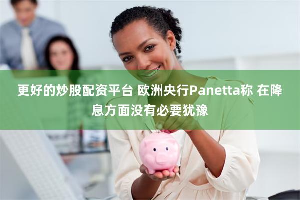 更好的炒股配资平台 欧洲央行Panetta称 在降息方面没有必要犹豫