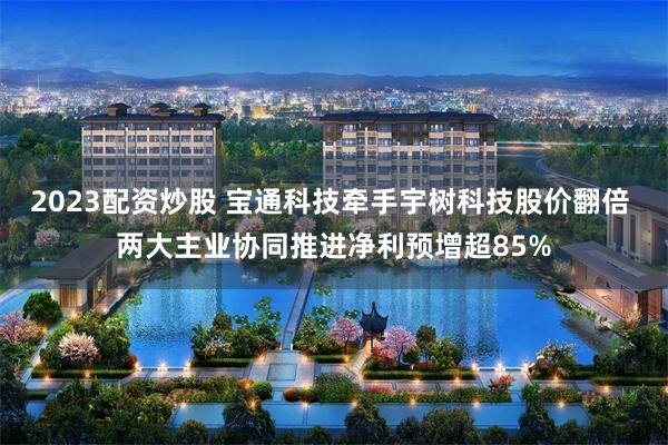 2023配资炒股 宝通科技牵手宇树科技股价翻倍 两大主业协同推进净利预增超85%