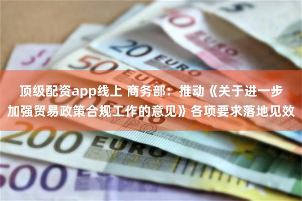 顶级配资app线上 商务部：推动《关于进一步加强贸易政策合规工作的意见》各项要求落地见效