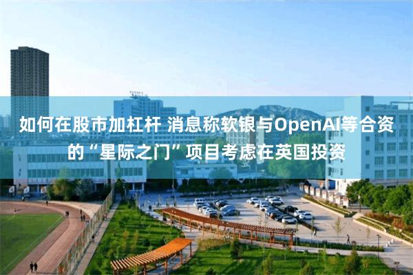 如何在股市加杠杆 消息称软银与OpenAI等合资的“星际之门”项目考虑在英国投资