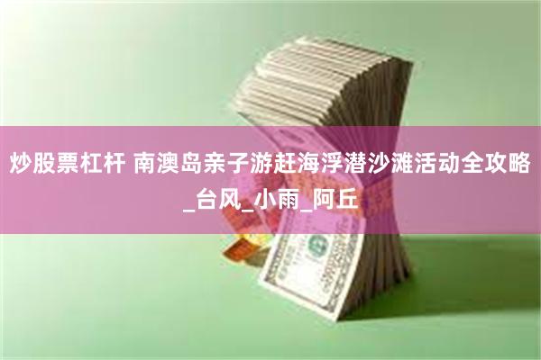 炒股票杠杆 南澳岛亲子游赶海浮潜沙滩活动全攻略_台风_小雨_阿丘
