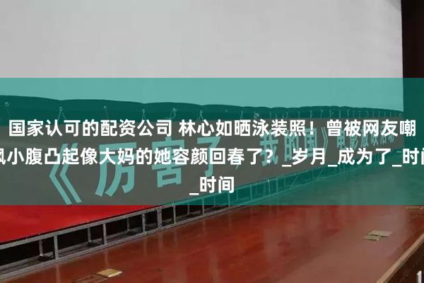 国家认可的配资公司 林心如晒泳装照！曾被网友嘲讽小腹凸起像大妈的她容颜回春了？_岁月_成为了_时间