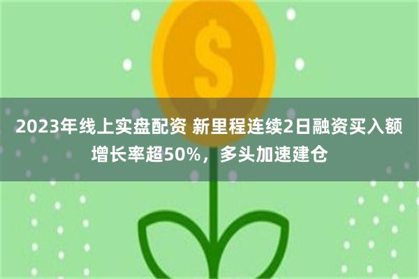 2023年线上实盘配资 新里程连续2日融资买入额增长率超50%，多头加速建仓