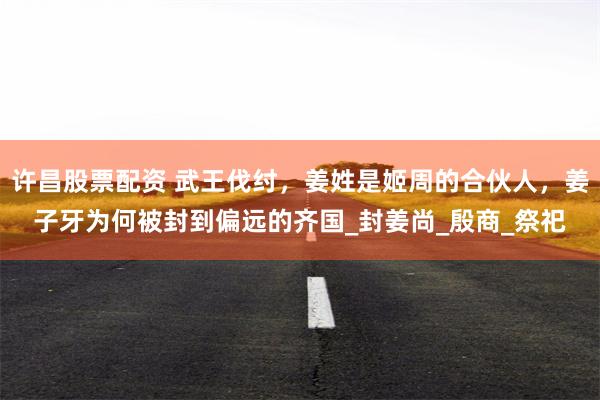 许昌股票配资 武王伐纣，姜姓是姬周的合伙人，姜子牙为何被封到偏远的齐国_封姜尚_殷商_祭祀