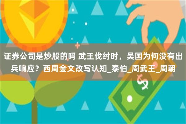 证券公司是炒股的吗 武王伐纣时，吴国为何没有出兵响应？西周金文改写认知_泰伯_周武王_周朝