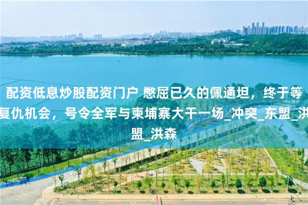 配资低息炒股配资门户 憋屈已久的佩通坦，终于等来复仇机会，号令全军与柬埔寨大干一场_冲突_东盟_洪森