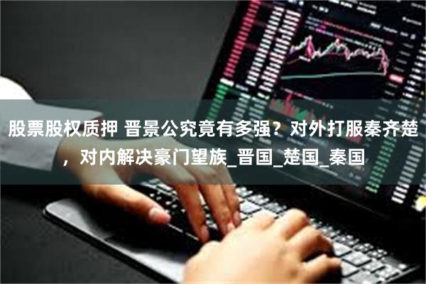 股票股权质押 晋景公究竟有多强？对外打服秦齐楚，对内解决豪门望族_晋国_楚国_秦国