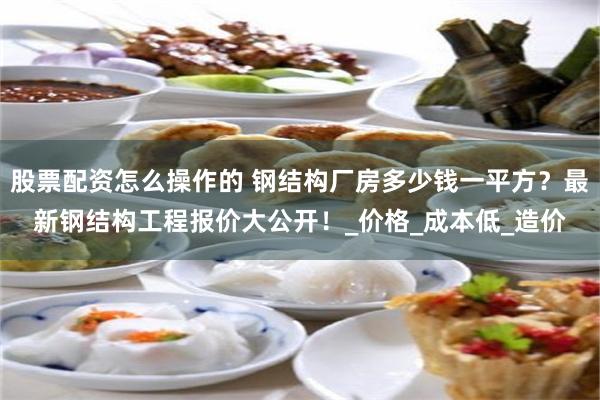 股票配资怎么操作的 钢结构厂房多少钱一平方？最新钢结构工程报价大公开！_价格_成本低_造价