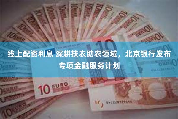 线上配资利息 深耕扶农助农领域，北京银行发布专项金融服务计划