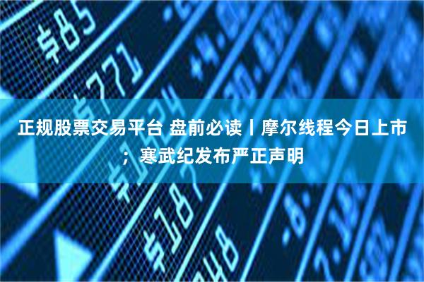 正规股票交易平台 盘前必读丨摩尔线程今日上市；寒武纪发布严正声明