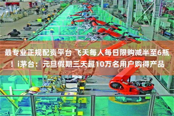 最专业正规配资平台 飞天每人每日限购减半至6瓶！i茅台：元旦假期三天超10万名用户购得产品