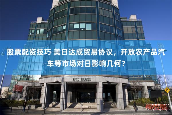 股票配资技巧 美日达成贸易协议，开放农产品汽车等市场对日影响几何？