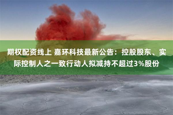 期权配资线上 嘉环科技最新公告：控股股东、实际控制人之一致行动人拟减持不超过3%股份