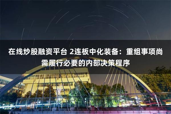 在线炒股融资平台 2连板中化装备：重组事项尚需履行必要的内部决策程序